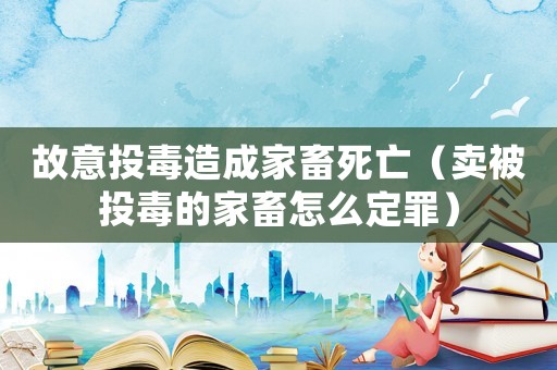 故意投毒造成家畜死亡（賣(mài)被投毒的家畜怎么定罪）