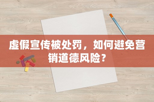 虛假宣傳被處罰，如何避免營銷道德風(fēng)險(xiǎn)？