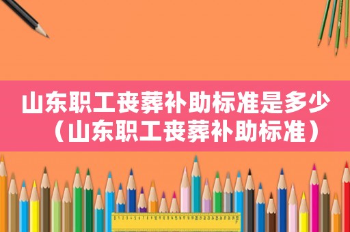 山東職工喪葬補(bǔ)助標(biāo)準(zhǔn)是多少（山東職工喪葬補(bǔ)助標(biāo)準(zhǔn)）