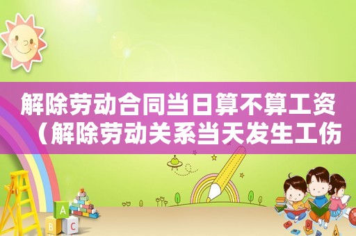 解除勞動(dòng)合同當(dāng)日算不算工資（解除勞動(dòng)關(guān)系當(dāng)天發(fā)生工傷）