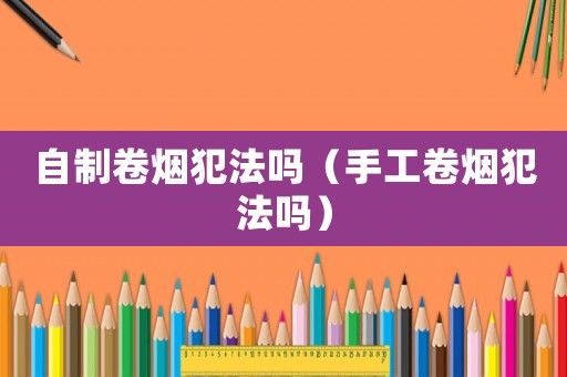 自制卷煙犯法嗎（手工卷煙犯法嗎）