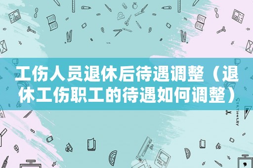 工傷人員退休后待遇調(diào)整（退休工傷職工的待遇如何調(diào)整）