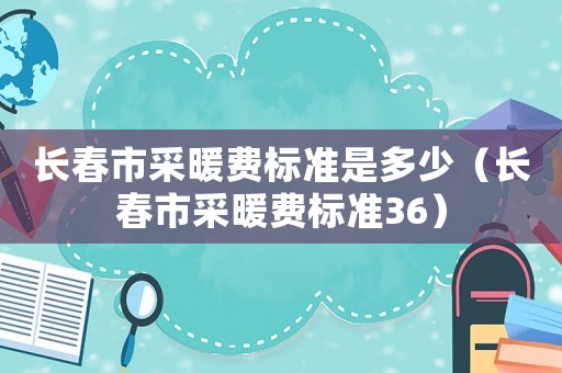 長(zhǎng)春市采暖費(fèi)標(biāo)準(zhǔn)是多少（長(zhǎng)春市采暖費(fèi)標(biāo)準(zhǔn)36）