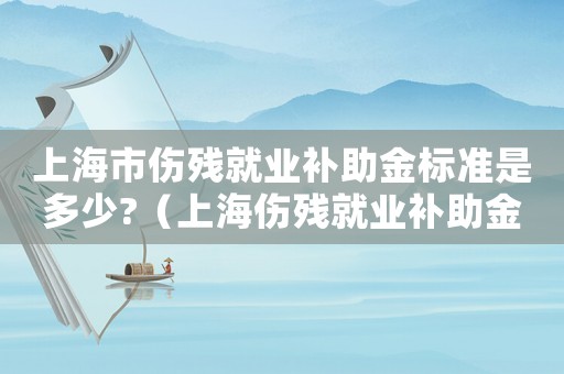 上海市傷殘就業(yè)補(bǔ)助金標(biāo)準(zhǔn)是多少?（上海傷殘就業(yè)補(bǔ)助金標(biāo)準(zhǔn)）