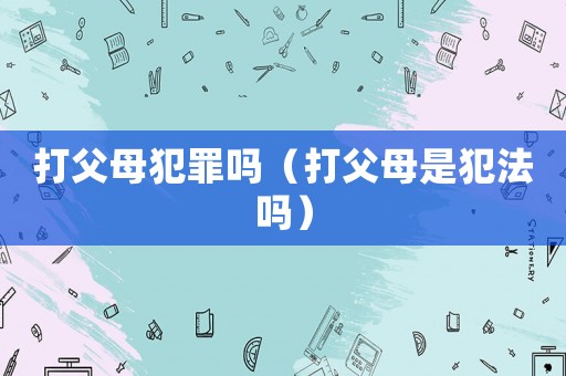 打父母犯罪嗎（打父母是犯法嗎）