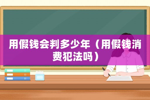用假錢(qián)會(huì)判多少年（用假錢(qián)消費(fèi)犯法嗎）