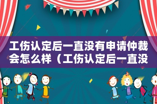 工傷認(rèn)定后一直沒有申請仲裁會(huì)怎么樣（工傷認(rèn)定后一直沒有申請仲裁）
