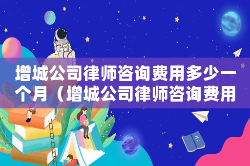 增城公司律師咨詢費用多少一個月（增城公司律師咨詢費用多少）