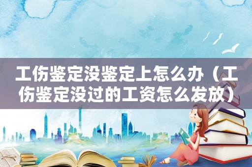 工傷鑒定沒鑒定上怎么辦（工傷鑒定沒過的工資怎么發(fā)放）