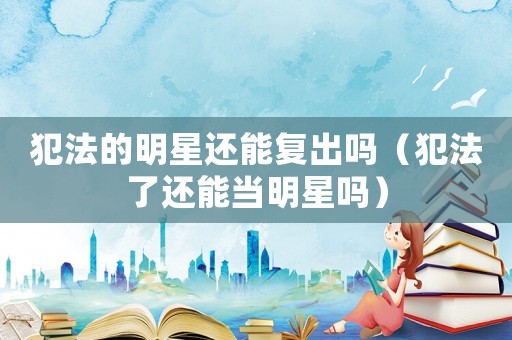 犯法的明星還能復出嗎（犯法了還能當明星嗎）