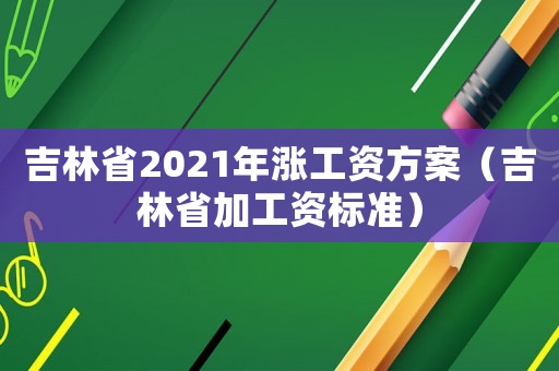 吉林省2021年漲工資方案（吉林省加工資標(biāo)準(zhǔn)）