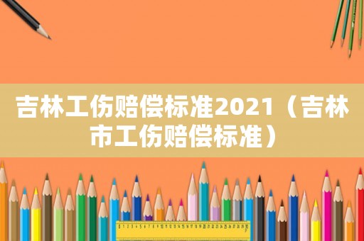 吉林工傷賠償標(biāo)準(zhǔn)2021（吉林市工傷賠償標(biāo)準(zhǔn)）