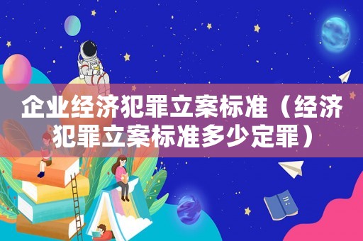企業(yè)經濟犯罪立案標準（經濟犯罪立案標準多少定罪）