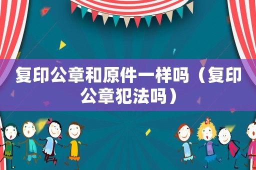 復(fù)印公章和原件一樣嗎（復(fù)印公章犯法嗎）