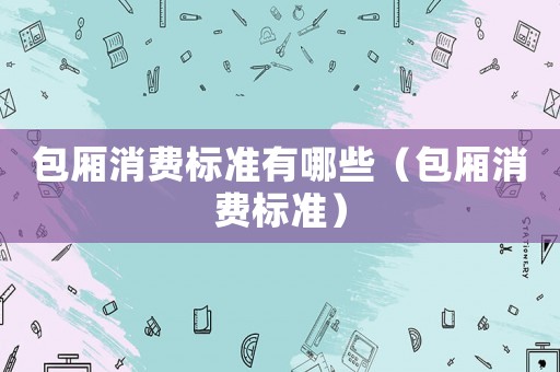包廂消費(fèi)標(biāo)準(zhǔn)有哪些（包廂消費(fèi)標(biāo)準(zhǔn)）