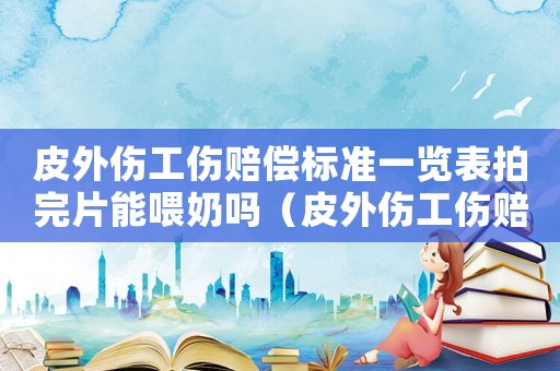 皮外傷工傷賠償標準一覽表拍完片能喂奶嗎（皮外傷工傷賠償標準）