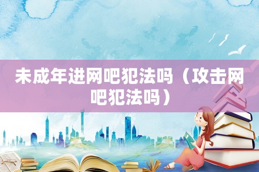 未成年進(jìn)網(wǎng)吧犯法嗎（攻擊網(wǎng)吧犯法嗎）