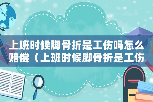 上班時(shí)候腳骨折是工傷嗎怎么賠償（上班時(shí)候腳骨折是工傷嗎）