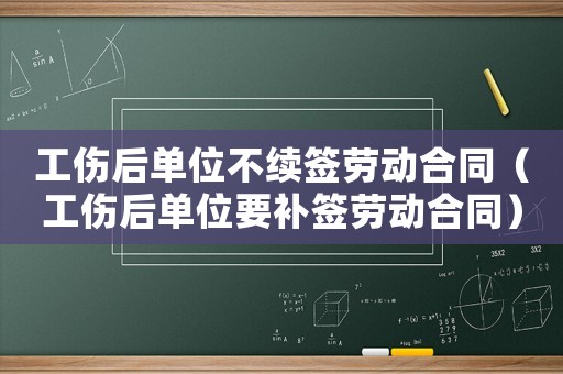 工傷后單位不續(xù)簽勞動合同（工傷后單位要補簽勞動合同）