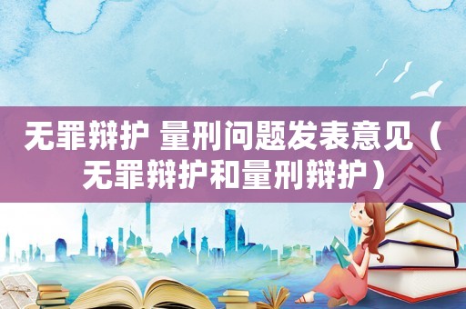 無罪辯護(hù) 量刑問題發(fā)表意見（無罪辯護(hù)和量刑辯護(hù)）