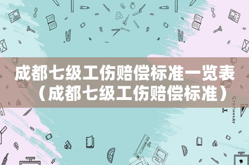 成都七級工傷賠償標(biāo)準一覽表（成都七級工傷賠償標(biāo)準）