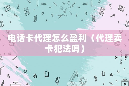 電話卡代理怎么盈利（代理賣卡犯法嗎）