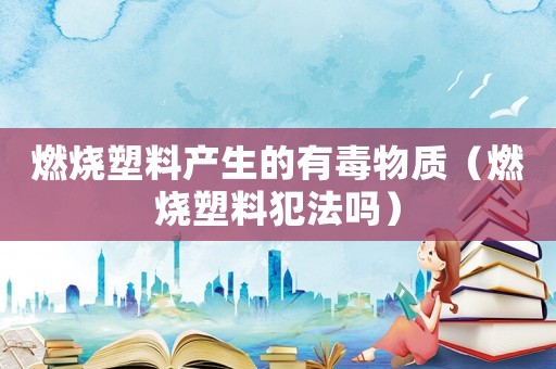 燃燒塑料產(chǎn)生的有毒物質(zhì)（燃燒塑料犯法嗎）