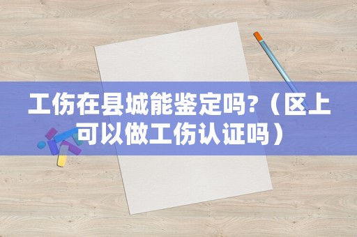 工傷在縣城能鑒定嗎?（區(qū)上可以做工傷認證嗎）