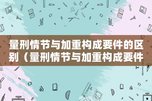 量刑情節(jié)與加重構(gòu)成要件的區(qū)別（量刑情節(jié)與加重構(gòu)成要件）