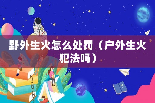 野外生火怎么處罰（戶外生火犯法嗎）