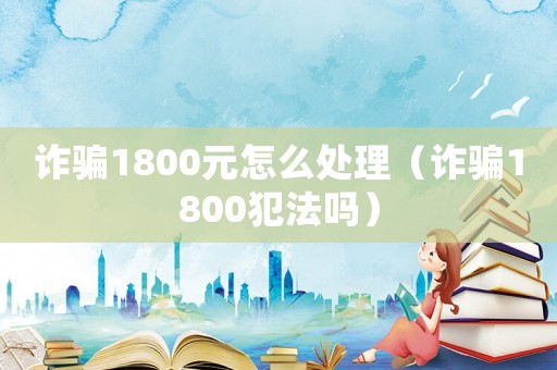 詐騙1800元怎么處理（詐騙1800犯法嗎）