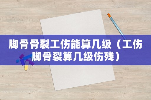 腳骨骨裂工傷能算幾級(jí)（工傷腳骨裂算幾級(jí)傷殘）