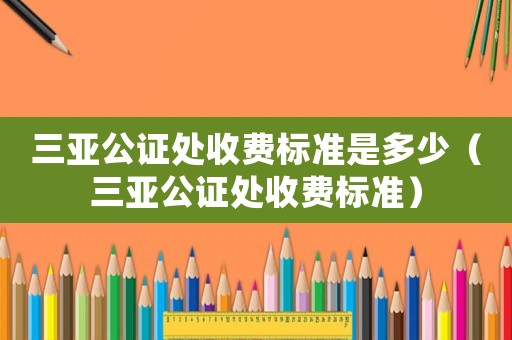 三亞公證處收費(fèi)標(biāo)準(zhǔn)是多少（三亞公證處收費(fèi)標(biāo)準(zhǔn)）