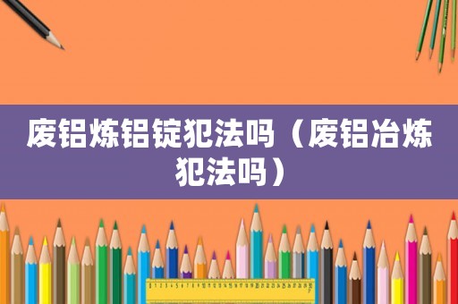 廢鋁煉鋁錠犯法嗎（廢鋁冶煉犯法嗎）
