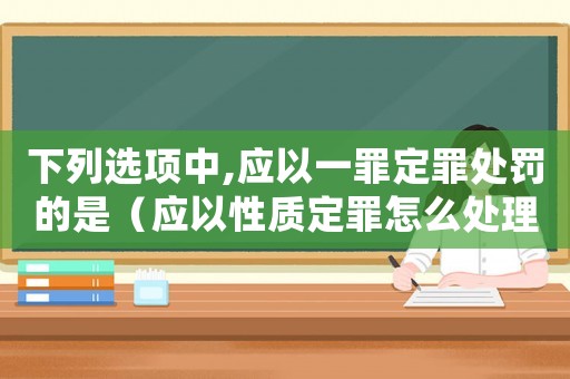 下列選項中,應(yīng)以一罪定罪處罰的是（應(yīng)以性質(zhì)定罪怎么處理）
