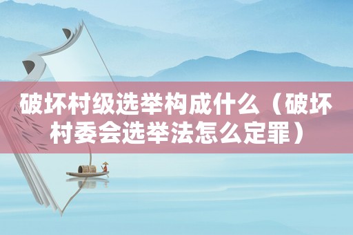 破壞村級(jí)選舉構(gòu)成什么（破壞村委會(huì)選舉法怎么定罪）