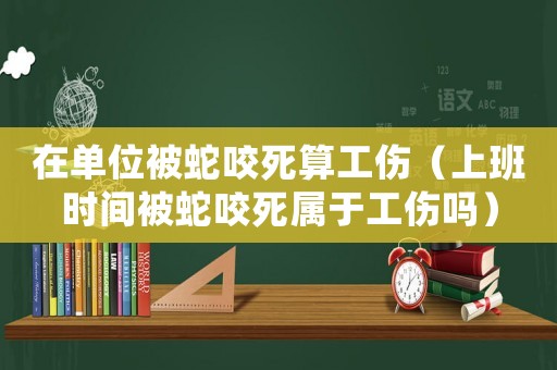 在單位被蛇咬死算工傷（上班時間被蛇咬死屬于工傷嗎）