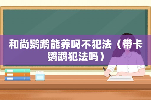 和尚鸚鵡能養(yǎng)嗎不犯法（帶卡鸚鵡犯法嗎）