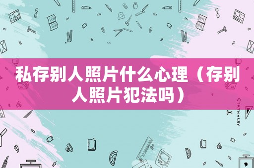 私存別人照片什么心理（存別人照片犯法嗎）