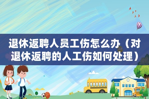 退休返聘人員工傷怎么辦（對退休返聘的人工傷如何處理）