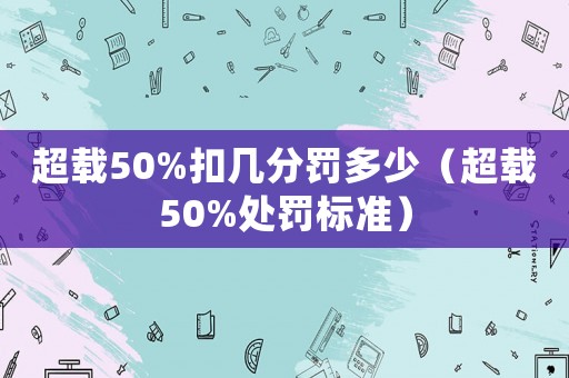 超載50%扣幾分罰多少（超載50%處罰標(biāo)準(zhǔn)）
