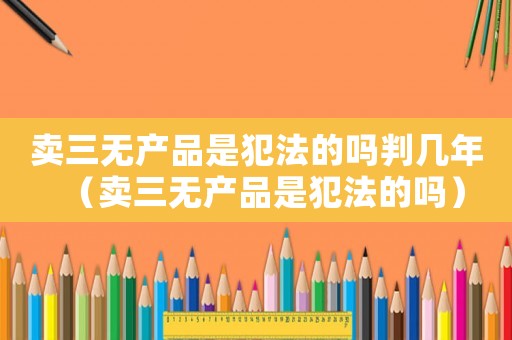 賣三無產(chǎn)品是犯法的嗎判幾年（賣三無產(chǎn)品是犯法的嗎）
