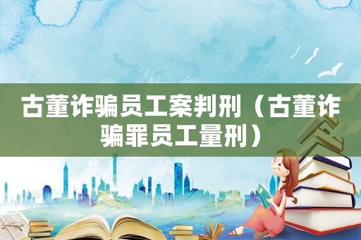 古董詐騙員工案判刑（古董詐騙罪員工量刑）