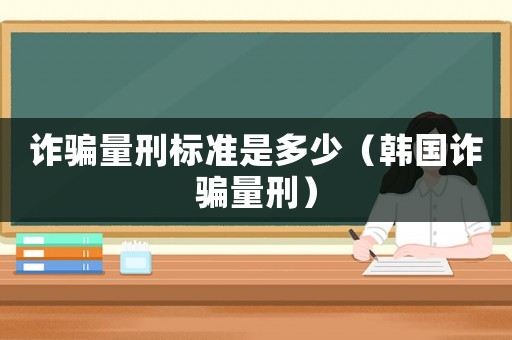 詐騙量刑標(biāo)準(zhǔn)是多少（韓國詐騙量刑）