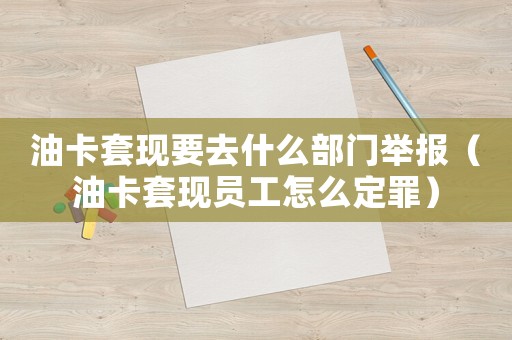 油卡套現(xiàn)要去什么部門舉報（油卡套現(xiàn)員工怎么定罪）