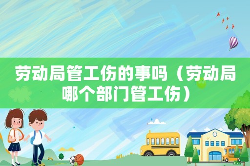 勞動局管工傷的事嗎（勞動局哪個部門管工傷）