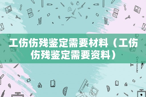 工傷傷殘鑒定需要材料（工傷傷殘鑒定需要資料）