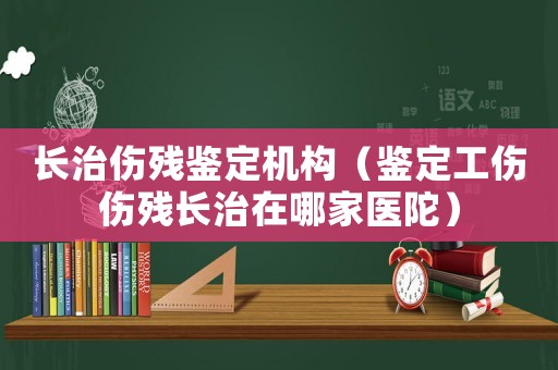 長(zhǎng)治傷殘鑒定機(jī)構(gòu)（鑒定工傷傷殘長(zhǎng)治在哪家醫(yī)陀）