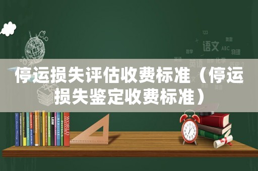 停運(yùn)損失評(píng)估收費(fèi)標(biāo)準(zhǔn)（停運(yùn)損失鑒定收費(fèi)標(biāo)準(zhǔn)）