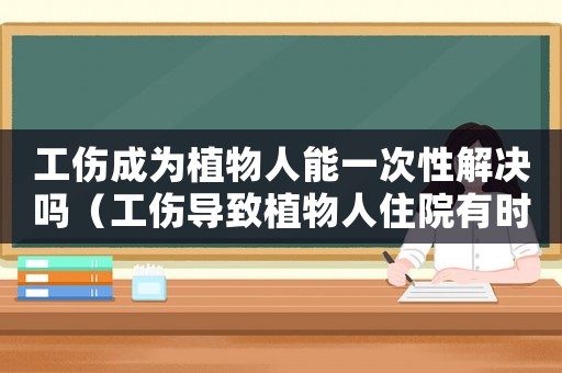 工傷成為植物人能一次性解決嗎（工傷導(dǎo)致植物人住院有時(shí)間限制嗎）